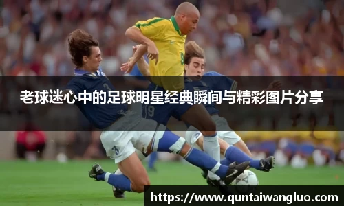 老球迷心中的足球明星经典瞬间与精彩图片分享